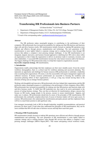 European Journal of Business and Management                                                   www.iiste.org
ISSN 2222-1905 (Paper) ISSN 2222-2839 (Online)
Vol 4, No.4, 2012


         Transforming HR Professionals into Business Partners
                                       G.S.Rama Krishna1* N.G.S.Prasad2
    1.   Department of Management Studies, Dr.C.S.Rao, P.G. ,Sri Y.N.College, Narsapur-534275,India.
    2.   Department of Management Studies, S.I.E.T, Seetharamapuram-534280,India.
    * E-mail of the corresponding author: gandhamsriramakrishna@gmail.com


Abstract
         The HR profession makes meaningful progress in contributing to the performance of their
companies. HR professionals face increased accountability for making sure that HR practices and functions
align with and drive business results. HR transformation initially focused on making HR operations more
efficient and effective through process standardization and technology. The next generation of HR
transformation is more tightly linked to corporate strategy and to creating business value through HR
services that address a company’s most pressing strategic challenges. A true HR transformation is an
integrated, aligned, innovative, and business focused approach to redefining how HR work is done within
an organization so that it helps the organization to deliver on promises made to customers, investors, and
other stakeholders. A successful HR transformation increase the value human resources add to the business.
The biggest challenge for HR professionals today is to help their respective organizations succeed.
Keywords: corporate strategy, HR transformation,
1. Introduction
Organizations readily acknowledge that their employees are their most valuable assets. Given the current
workforce demographics, there is a critical need for workforce planning and succession planning. This
represents an opportunity and challenge for human resources (HR) professionals to undertake a leadership
role in assisting their organizations. Of course, to do this successfully will require management support and
sufficient resources. If human resources professionals are successful in focusing the workforce and
succession planning efforts of their organizations, it will go a long way toward moving them in the
direction of being seen as strategic business partners.

Working with thoughtful and innovative HR professionals who have helped their organizations and the HR
profession makes meaningful progress in contributing to the performance of their companies (Dave,2009).
HR professionals face increased accountability for making sure that HR practices and functions align with
and drive business results. To fulfill their HR leadership role, they need to be active participants in the
process of setting business strategy. They can then set direction for transformation, design a process that
focuses on HR results, engage people in the process, execute to ensure transformation happens, and
make sure it endures. HR professionals should also be aware of the principles of HR transformation. HR
professionals who continually complain about lack of access to business leaders will never gain access. In
contrast, HR professionals who understand the transformation principles present and then implement them
will be in a much better position to add significant value.

Line managers increasingly look to HR for thought leadership, insightful recommendations, and practical
processes for these issues. If and when they understand the principles of HR transformation, they can be
more confident that HR will add value to business success and help them reach their goals.

2 Meaning of HR Transformation
HR transformation initially focused on making HR operations more efficient and effective through process
standardization and technology. The next generation of HR transformation is more tightly linked to
corporate strategy and to creating business value through HR services that address a company’s most
pressing strategic challenges (HROA Report,2007). That means anticipating critical workforce trends,

                                                     29
 