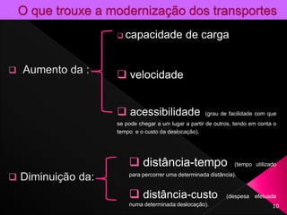 10
 capacidade de carga
 velocidade
 acessibilidade (grau de facilidade com que
se pode chegar a um lugar a partir de outros, tendo em conta o
tempo e o custo da deslocação).
 distância-tempo (tempo utilizado
para percorrer uma determinada distância).
 distância-custo (despesa efetuada
numa determinada deslocação).
 