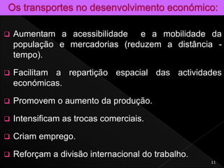  Aumentam a acessibilidade e a mobilidade da
população e mercadorias (reduzem a distância -
tempo).
 Facilitam a repartição espacial das actividades
económicas.
 Promovem o aumento da produção.
 Intensificam as trocas comerciais.
 Criam emprego.
 Reforçam a divisão internacional do trabalho.
11
 