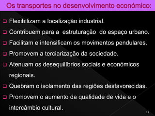  Flexibilizam a localização industrial.
 Contribuem para a estruturação do espaço urbano.
 Facilitam e intensificam os movimentos pendulares.
 Promovem a terciarização da sociedade.
 Atenuam os desequilíbrios sociais e económicos
regionais.
 Quebram o isolamento das regiões desfavorecidas.
 Promovem o aumento da qualidade de vida e o
intercâmbio cultural.
12
 