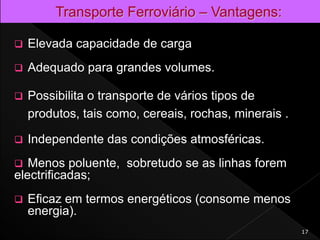 Elevada capacidade de carga
 Adequado para grandes volumes.
 Possibilita o transporte de vários tipos de
produtos, tais como, cereais, rochas, minerais .
 Independente das condições atmosféricas.
 Menos poluente, sobretudo se as linhas forem
electrificadas;
 Eficaz em termos energéticos (consome menos
energia).
17
 