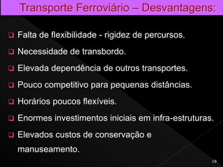  Falta de flexibilidade - rigidez de percursos.
 Necessidade de transbordo.
 Elevada dependência de outros transportes.
 Pouco competitivo para pequenas distâncias.
 Horários poucos flexíveis.
 Enormes investimentos iniciais em infra-estruturas.
 Elevados custos de conservação e
manuseamento.
18
 