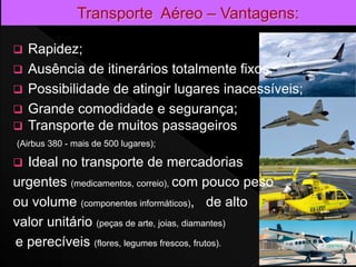 Rapidez;
 Ausência de itinerários totalmente fixos;
 Possibilidade de atingir lugares inacessíveis;
 Grande comodidade e segurança;
 Transporte de muitos passageiros
(Airbus 380 - mais de 500 lugares);
 Ideal no transporte de mercadorias
urgentes (medicamentos, correio), com pouco peso
ou volume (componentes informáticos), de alto
valor unitário (peças de arte, joias, diamantes)
e perecíveis (flores, legumes frescos, frutos).
22
 
