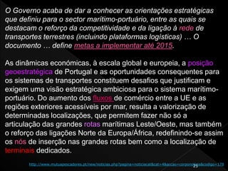 25
O Governo acaba de dar a conhecer as orientações estratégicas
que definiu para o sector marítimo-portuário, entre as quais se
destacam o reforço da competitividade e da ligação à rede de
transportes terrestres (incluindo plataformas logísticas) … O
documento … define metas a implementar até 2015.
As dinâmicas económicas, à escala global e europeia, a posição
geoestratégica de Portugal e as oportunidades consequentes para
os sistemas de transportes constituem desafios que justificam e
exigem uma visão estratégica ambiciosa para o sistema marítimo-
portuário. Do aumento dos fluxos de comércio entre a UE e as
regiões exteriores acessíveis por mar, resulta a valorização de
determinadas localizações, que permitem fazer não só a
articulação das grandes rotas marítimas Leste/Oeste, mas também
o reforço das ligações Norte da Europa/África, redefinindo-se assim
os nós de inserção nas grandes rotas bem como a localização de
terminais dedicados.
http://www.mutuapescadores.pt/new/noticias.php?pagina=noticiacat&cat=4&accao=corponoticia&codigo=178
 