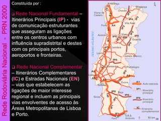 Constituída por :
 Rede Nacional Fundamental –
Itinerários Principais (IP) - vias
de comunicação estruturantes
que asseguram as ligações
entre os centros urbanos com
influência supradistrital e destes
com os principais portos,
aeroportos e fronteiras.
 Rede Nacional Complementar
– Itinerários Complementares
(IC) e Estradas Nacionais (EN)
– vias que estabelecem as
ligações de maior interesse
regional e incluem as principais
vias envolventes de acesso às
Áreas Metropolitanas de Lisboa
e Porto.
28
 