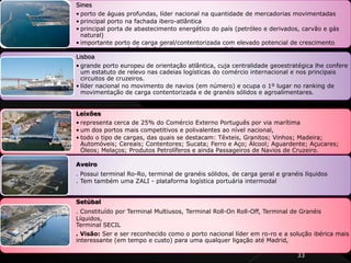 33
Sines
• porto de águas profundas, líder nacional na quantidade de mercadorias movimentadas
• principal porto na fachada ibero-atlântica
• principal porta de abastecimento energético do país (petróleo e derivados, carvão e gás
natural)
• importante porto de carga geral/contentorizada com elevado potencial de crescimento
para ser uma referência ibérica, europeia e mundial.
Lisboa
• grande porto europeu de orientação atlântica, cuja centralidade geoestratégica lhe confere
um estatuto de relevo nas cadeias logísticas do comércio internacional e nos principais
circuitos de cruzeiros.
• líder nacional no movimento de navios (em número) e ocupa o 1º lugar no ranking de
movimentação de carga contentorizada e de granéis sólidos e agroalimentares.
Leixões
• representa cerca de 25% do Comércio Externo Português por via marítima
• um dos portos mais competitivos e polivalentes ao nível nacional,
• todo o tipo de cargas, das quais se destacam: Têxteis, Granitos; Vinhos; Madeira;
Automóveis; Cereais; Contentores; Sucata; Ferro e Aço; Álcool; Aguardente; Açucares;
Óleos; Melaços; Produtos Petrolíferos e ainda Passageiros de Navios de Cruzeiro.
Aveiro
. Possui terminal Ro-Ro, terminal de granéis sólidos, de carga geral e granéis líquidos
. Tem também uma ZALI - plataforma logística portuária intermodal
Setúbal
. Constituído por Terminal Multiusos, Terminal Roll-On Roll-Off, Terminal de Granéis
Líquidos,
Terminal SECIL
. Visão: Ser e ser reconhecido como o porto nacional líder em ro-ro e a solução ibérica mais
interessante (em tempo e custo) para uma qualquer ligação até Madrid,
 