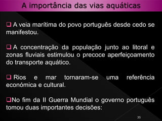 35
 A veia marítima do povo português desde cedo se
manifestou.
 A concentração da população junto ao litoral e
zonas fluviais estimulou o precoce aperfeiçoamento
do transporte aquático.
 Rios e mar tornaram-se uma referência
económica e cultural.
No fim da II Guerra Mundial o governo português
tomou duas importantes decisões:
A importância das vias aquáticas
 