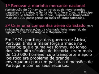 1ª Renovar a marinha mercante nacional
(construção de 70 navios, entre os quais nove grandes
paquetes entre eles, o Santa Maria, o Vera Cruz, o Príncipe
Perfeito e o Infante D. Henrique, capazes de transportar
mais de 1000 passageiros ou mais de 2000 soldados).
2ª Criar uma companhia aérea do Estado (TAP)
(iniciação das operações da chamada linha imperial, de
ligação regular com Angola e Moçambique.
Em 1974, por força das guerras de África,
Portugal tinha a maior força armada no
exterior, que alguma vez formou ao longo
dos seus oito séculos de história: eram mais
de 130 000 homens cujo transporte e apoio
logístico era problema de grande
envergadura para um país das dimensões de
Portugal e com os seus recursos.
36
 