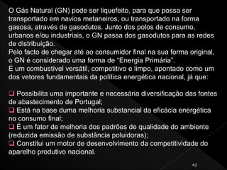 42
O Gás Natural (GN) pode ser liquefeito, para que possa ser
transportado em navios metaneiros, ou transportado na forma
gasosa, através de gasodutos. Junto dos polos de consumo,
urbanos e/ou industriais, o GN passa dos gasodutos para as redes
de distribuição.
Pelo facto de chegar até ao consumidor final na sua forma original,
o GN é considerado uma forma de “Energia Primária”.
É um combustível versátil, competitivo e limpo, apontado como um
dos vetores fundamentais da política energética nacional, já que:
 Possibilita uma importante e necessária diversificação das fontes
de abastecimento de Portugal;
 Está na base duma melhoria substancial da eficácia energética
no consumo final;
 É um fator de melhoria dos padrões de qualidade do ambiente
(reduzida emissão de substância poluidoras);
 Constitui um motor de desenvolvimento da competitividade do
aparelho produtivo nacional.
 