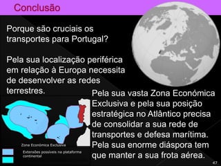 47
Porque são cruciais os
transportes para Portugal?
Pela sua localização periférica
em relação à Europa necessita
de desenvolver as redes
terrestres. Pela sua vasta Zona Económica
Exclusiva e pela sua posição
estratégica no Atlântico precisa
de consolidar a sua rede de
transportes e defesa marítima.
Pela sua enorme diáspora tem
que manter a sua frota aérea.
Zona Económica Exclusiva
Extensões possíveis na plataforma
continental
 