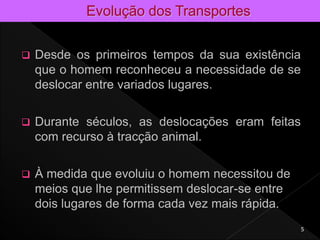  Desde os primeiros tempos da sua existência
que o homem reconheceu a necessidade de se
deslocar entre variados lugares.
 Durante séculos, as deslocações eram feitas
com recurso à tracção animal.
 À medida que evoluiu o homem necessitou de
meios que lhe permitissem deslocar-se entre
dois lugares de forma cada vez mais rápida.
5
 