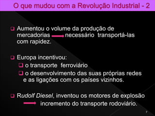  Aumentou o volume da produção de
mercadorias necessário transportá-las
com rapidez.
 Europa incentivou:
 o transporte ferroviário
 o desenvolvimento das suas próprias redes
e as ligações com os países vizinhos.
 Rudolf Diesel, inventou os motores de explosão
incremento do transporte rodoviário.
7
 