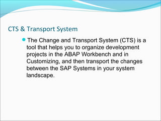 CTS & Transport System
    The Change and Transport System (CTS) is a
     tool that helps you to organize development
     projects in the ABAP Workbench and in
     Customizing, and then transport the changes
     between the SAP Systems in your system
     landscape.
 