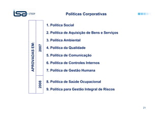 Políticas Corporativas

                       1. Política Social

                       2. Política de Aquisição de Bens e Serviços

                       3. Política Ambiental
APROVADAS EM:

                2007

                       4. Política da Qualidade

                       5. Política de Comunicação

                       6. Política de Controles Internos

                       7. Política de Gestão Humana


                       8. Política de Saúde Ocupacional
                2008




                       9. Política para Gestão Integral de Riscos




                                                                     21
 