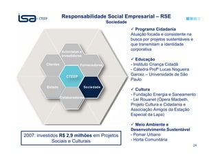 Responsabilidade Social Empresarial – RSE
                                                Sociedade
                                                              Programa Cidadania
                                                            Atuação focada e consistente na
                                                            busca por projetos sustentáveis e
                                                            que transmitam a identidade
                                                            corporativa
                      Acionistas e
                      Investidores
                                                               Educação
          Clientes               Fornecedores               - Instituto Criança Cidadã
                                                            - Cátedra Profº Lucas Nogueira
                                                            Garcez – Universidade de São
                                                            Paulo
          Estado
                                                               Cultura
                                                            - Fundação Energia e Saneamento
                     Colaboradores
                                                            - Lei Rouanet (Ópera Macbeth,
                                                            Projeto Cultura e Cidadania e
                                                            Associação Amigos da Estação
                                                            Especial da Lapa)

                                                               Meio Ambiente e
                                                            Desenvolvimento Sustentável
2007: investidos R$ 2,9 milhões em Projetos                 - Pomar Urbano
              Sociais e Culturais                           - Horta Comunitária
                                                                                                24
 