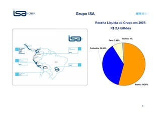 Grupo ISA

            Receita Líquida do Grupo em 2007:
                          R$ 2,4 bilhões


                                       Bolívia; 1%
                         Peru; 7,90%



      Colômbia; 36,80%




                                                     Brasil; 54,20%




                                                            4
 