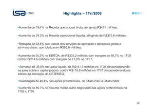 Highlights – 1Tri/2008


Aumento de 19,4% na Receita operacional bruta, atingindo R$431 milhões;

 Aumento de 24,2% na Receita operacional líquida, atingindo de R$375,6 milhões;

 Redução de 33,5% nos custos dos serviços da operação e despesas gerais e
administrativas, que totalizaram R$86,6 milhões;

 Aumento de 55,3% no EBITDA, de R$333,2 milhões com margem de 88,7% no 1T08
contra R$214,6 milhões com margem de 71,0% no 1T07;

 Aumento de 35,9% no Lucro líquido, de R$161,5 milhões no 1T08 desconsiderando
os juros sobre o capital próprio, contra R$118,8 milhões no 1T07 desconsiderando os
efeitos da alienação do CETEMEQ;

 Valorização de 40,4% nas ações preferenciais, de 31/03/2007 a 31/03/2008;

 Aumento de 89,7% no Volume médio diário negociado das ações preferenciais no
1T08 x 1T07.


                                                                                      49
 