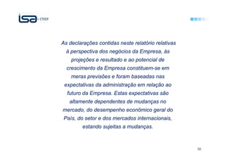 As declarações contidas neste relatório relativas
  à perspectiva dos negócios da Empresa, às
    projeções e resultado e ao potencial de
  crescimento da Empresa constituem-se em
    meras previsões e foram baseadas nas
 expectativas da administração em relação ao
  futuro da Empresa. Estas expectativas são
   altamente dependentes de mudanças no
mercado, do desempenho econômico geral do
 País, do setor e dos mercados internacionais,
         estando sujeitas a mudanças.



                                                    50
 