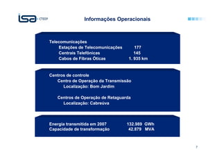 Informações Operacionais



Telecomunicações
    Estações de Telecomunicações      177
    Centrais Telefônicas              145
    Cabos de Fibras Óticas         1. 935 km


Centros de controle
   Centro de Operação da Transmissão
      Localização: Bom Jardim

   Centros de Operação de Retaguarda
     Localização: Cabreúva



Energia transmitida em 2007        132.989 GWh
Capacidade de transformação         42.879 MVA



                                                 7   7
 