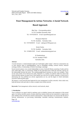 Network and Complex Systems                                                                   www.iiste.org
ISSN 2224-610X (Paper) ISSN 2225-0603 (Online)
Vol 1, No.1, 2011



        Trust Management In Ad-hoc Networks: A Social Network
                                        Based Approach

                                      Bhat Tejas (Corresponding author)
                                      N.I.T.K. Surathkal, Karnataka, India.
                             Tel: +919743286276      E-mail: tejasmbhat@gmail.com


                                              Murugesan Rajkumar
                                     N.I.T.K. Surathkal,   Karnataka, India.
                       Tel: +919742020255      E-mail: : rajthegreat1989@gmail.com


                                               Kottari Sushan
                                     N.I.T.K. Surathkal,   Karnataka, India.
                       Tel: +919480123425      E-mail : sushanmilanista@gmail.com


                                             K Chandrasekaran
                                         N.I.T.K. Surathkal 575025
                                              Karnataka, India.
Abstract
A social network is a social structure made up of individuals called “nodes”, which are connected by one
or more specific types of interdependency, such as friendship, kinship, common interest, financial
exchange, dislike, or relationships of beliefs, knowledge or prestige.
Social network analysis views social relationships in terms of network theory consisting of nodes and ties
(also called edges, links, or connections). Nodes are the individual actors within the networks, and ties are
the relationships between the actors. The resulting graph-based structures are often very complex. There
can be many kinds of ties between the nodes. Research in a number of academic fields has shown that
social networks operate on many levels, from families up to the level of nations, and play a critical role in
determining the way problems are solved, organizations are run, and the degree to which individuals
succeed in achieving their goals.
We propose a social network based approach for trust management in ad-hoc networks, where nodes trust,
help and interact with each other to create a complex trust-worthy network.


Keywords: Trust management, ad-hoc network, social network, attack.


1. Introduction
Trust is defined as an agent’s belief in attributes such as reliability, honesty and competence of the trusted
agent. An Ad-hoc network consists of nodes called base stations which are not connected to a single access
point. Mobile ad hoc networks have distinct characteristics, which make them very insecure like the lack of
network infrastructure, no pre-existing relationships, unreliable multi-hop communication channels,
Page | 24
www.iiste.org
 