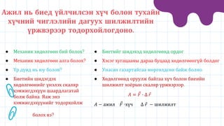 ● Механик хөдөлгөөн бий болох?
● Механик хөдөлгөөн алга болох?
● Үр дүнд нь юу болов?
● Биетийн шидэгдэх
хөдөлгөөнийг үнэлэх скаляр
хэмжигдэхүүн шаардлагатай
болж байна. Яаж энэ
хэмжигдэхүүнийг тодорхойлж
болох вэ?
● Биетийг шидэхэд хөдөлгөөнд ордог
● Хэсэг хугацааны дараа буцаад хөдөлгөөнгүй болдог
● Унасан газартайгаа мөргөлдсөн байж болно.
● Хөдөлгөөнд оруулж байгаа хүч болон биеийн
шилжилт хоёрын скаляр үржвэрээр.
𝐴 = 𝐹 ∙ ∆ 𝑟
𝐴 − ажил 𝐹 -хүч ∆ 𝑟 − шилжилт
Ажил нь биед үйлчилсэн хүч болон тухайн
хүчний чиглэлийн дагуух шилжилтийн
үржвэрээр тодорхойлогдоно.
 