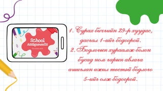 1. Сурах бичгийн 29-р хуудас,
дасгал 1-ийг бодоорой.
2. Бодлогын хураамж болон
бусад ном гарын авлага
ашиглан ижил төстэй бодлого
5-ийг олж бодоорой.
 