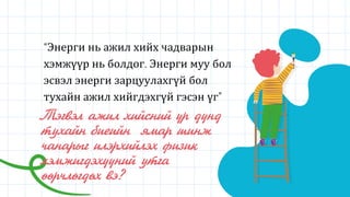 Тэгвэл ажил хийсний үр дүнд
тухайн биеийн ямар шинж
чанарыг илэрхийлэх физик
хэмжигдэхүүний утга
өөрчлөгдөх вэ?
“Энерги нь ажил хийх чадварын
хэмжүүр нь болдог. Энерги муу бол
эсвэл энерги зарцуулахгүй бол
тухайн ажил хийгдэхгүй гэсэн үг”
 
