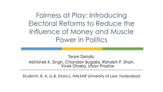 Team Details:
Abhishek K. Singh, Chandan Bugalia, Rishabh P. Shah,
Vivek Dhaka, Utsav Prashar
Students, B. A. LL.B. (Hons.), NALSAR University of Law, Hyderabad
Fairness at Play: Introducing
Electoral Reforms to Reduce the
Influence of Money and Muscle
Power in Politics
 