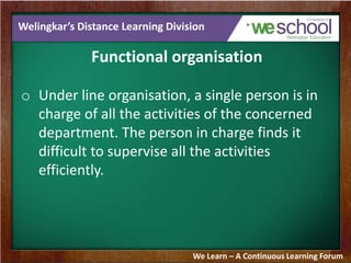 Welingkar’s Distance Learning Division
Functional organisation
o Under line organisation, a single person is in
charge of all the activities of the concerned
department. The person in charge finds it
difficult to supervise all the activities
efficiently.
We Learn – A Continuous Learning Forum
 