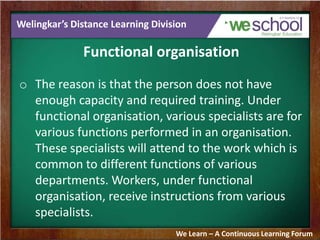 Welingkar’s Distance Learning Division
Functional organisation
o The reason is that the person does not have
enough capacity and required training. Under
functional organisation, various specialists are for
various functions performed in an organisation.
These specialists will attend to the work which is
common to different functions of various
departments. Workers, under functional
organisation, receive instructions from various
specialists.
We Learn – A Continuous Learning Forum
 