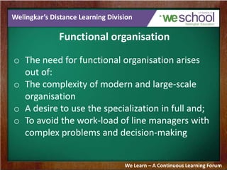 Welingkar’s Distance Learning Division
Functional organisation
o The need for functional organisation arises
out of:
o The complexity of modern and large-scale
organisation
o A desire to use the specialization in full and;
o To avoid the work-load of line managers with
complex problems and decision-making
We Learn – A Continuous Learning Forum
 