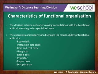 Welingkar’s Distance Learning Division
Characteristics of functional organisation
o The decision is taken only after making consultations with the functional
authority relating to his specialized area.
o The executives and supervisors discharge the responsibility of functional
authority.
- Route clerk
- instruction card clerk
- time and cost clerk
- Gang boss
- Speed boss
- Inspector
- Repair boss
- Disciplinarian
We Learn – A Continuous Learning Forum
 