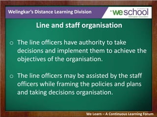 Welingkar’s Distance Learning Division
Line and staff organisation
o The line officers have authority to take
decisions and implement them to achieve the
objectives of the organisation.
o The line officers may be assisted by the staff
officers while framing the policies and plans
and taking decisions organisation.
We Learn – A Continuous Learning Forum
 