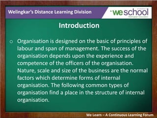 Welingkar’s Distance Learning Division
Introduction
o Organisation is designed on the basic of principles of
labour and span of management. The success of the
organisation depends upon the experience and
competence of the officers of the organisation.
Nature, scale and size of the business are the normal
factors which determine forms of internal
organisation. The following common types of
organisation find a place in the structure of internal
organisation.
We Learn – A Continuous Learning Forum
 