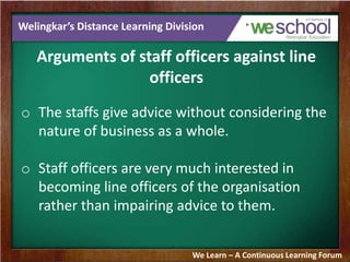 Welingkar’s Distance Learning Division
Arguments of staff officers against line
officers
o The staffs give advice without considering the
nature of business as a whole.
o Staff officers are very much interested in
becoming line officers of the organisation
rather than impairing advice to them.
We Learn – A Continuous Learning Forum
 
