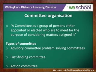 Welingkar’s Distance Learning Division
Committee organisation
o “A Committee as a group of persons either
appointed or elected who are to meet for the
purpose of considering matters assigned it”
Types of committee
o Advisory committee problem solving committees
o Fast-finding committee
o Action committee
We Learn – A Continuous Learning Forum
 