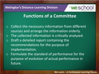 Welingkar’s Distance Learning Division
Functions of a Committee
o Collect the necessary information from different
sources and arrange the information orderly.
o The collected information is critically analyzed.
o Draft a detailed report containing the
recommendations for the purpose of
implementation.
o Formulate the standard of performance for the
purpose of evolution of actual performance in
future.
We Learn – A Continuous Learning Forum
 