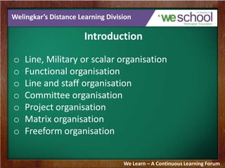 Welingkar’s Distance Learning Division
Introduction
o Line, Military or scalar organisation
o Functional organisation
o Line and staff organisation
o Committee organisation
o Project organisation
o Matrix organisation
o Freeform organisation
We Learn – A Continuous Learning Forum
 