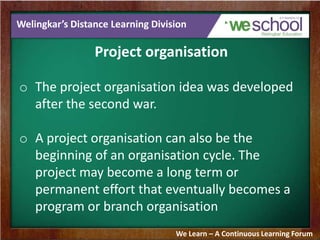 Welingkar’s Distance Learning Division
Project organisation
o The project organisation idea was developed
after the second war.
o A project organisation can also be the
beginning of an organisation cycle. The
project may become a long term or
permanent effort that eventually becomes a
program or branch organisation
We Learn – A Continuous Learning Forum
 