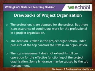 Welingkar’s Distance Learning Division
Drawbacks of Project Organisation
o The professionals are deputed for the project. But there
is an assurance of continuous work for the professional
in a project organisation.
o The decision is taken in the project organisation under
pressure of the top controls the staff in an organisation.
o The top management does not extend its full co-
operation for the effective functioning of the project
organisation. Some hindrance may be caused by the top
management.
We Learn – A Continuous Learning Forum
 