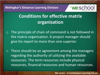 Welingkar’s Distance Learning Division
Conditions for effective matrix
organisation
o The principle of chain of command is not followed in
the matrix organisation. A project manager should
give his report to more than one superior.
o There should be an agreement among the managers
regarding the authority of utilizing the available
resources. The term resources include physical
resources, financial resources and human resources.
We Learn – A Continuous Learning Forum
 