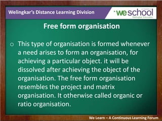 Welingkar’s Distance Learning Division
Free form organisation
o This type of organisation is formed whenever
a need arises to form an organisation, for
achieving a particular object. it will be
dissolved after achieving the object of the
organisation. The free form organisation
resembles the project and matrix
organisation. It otherwise called organic or
ratio organisation.
We Learn – A Continuous Learning Forum
 
