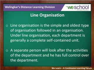 Welingkar’s Distance Learning Division
Line Organisation
o Line organisation is the simple and oldest type
of organisation followed in an organisation.
Under line organisation, each department is
generally a complete self-contained unit.
o A separate person will look after the activities
of the department and he has full control over
the department.
We Learn – A Continuous Learning Forum
 
