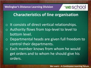 Welingkar’s Distance Learning Division
Characteristics of line organisation
o It consists of direct vertical relationships.
o Authority flows from top-level to level to
bottom level.
o Departmental heads are given full freedom to
control their departments.
o Each member knows from whom he would
get orders and to whom he should give his
orders.
We Learn – A Continuous Learning Forum
 