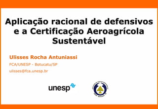 Nome do Palestrante 
Ulisses Rocha Antuniassi 
FCA/UNESP - Botucatu/SP 
ulisses@fca.unesp.br 
Aplicação racional de defensivos 
e a Certificação Aeroagrícola 
Sustentável 
 