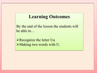 Learning Outcomes
By the end of the lesson the students will
be able to…
Recognize the letter Uu
Making two words with U.
 