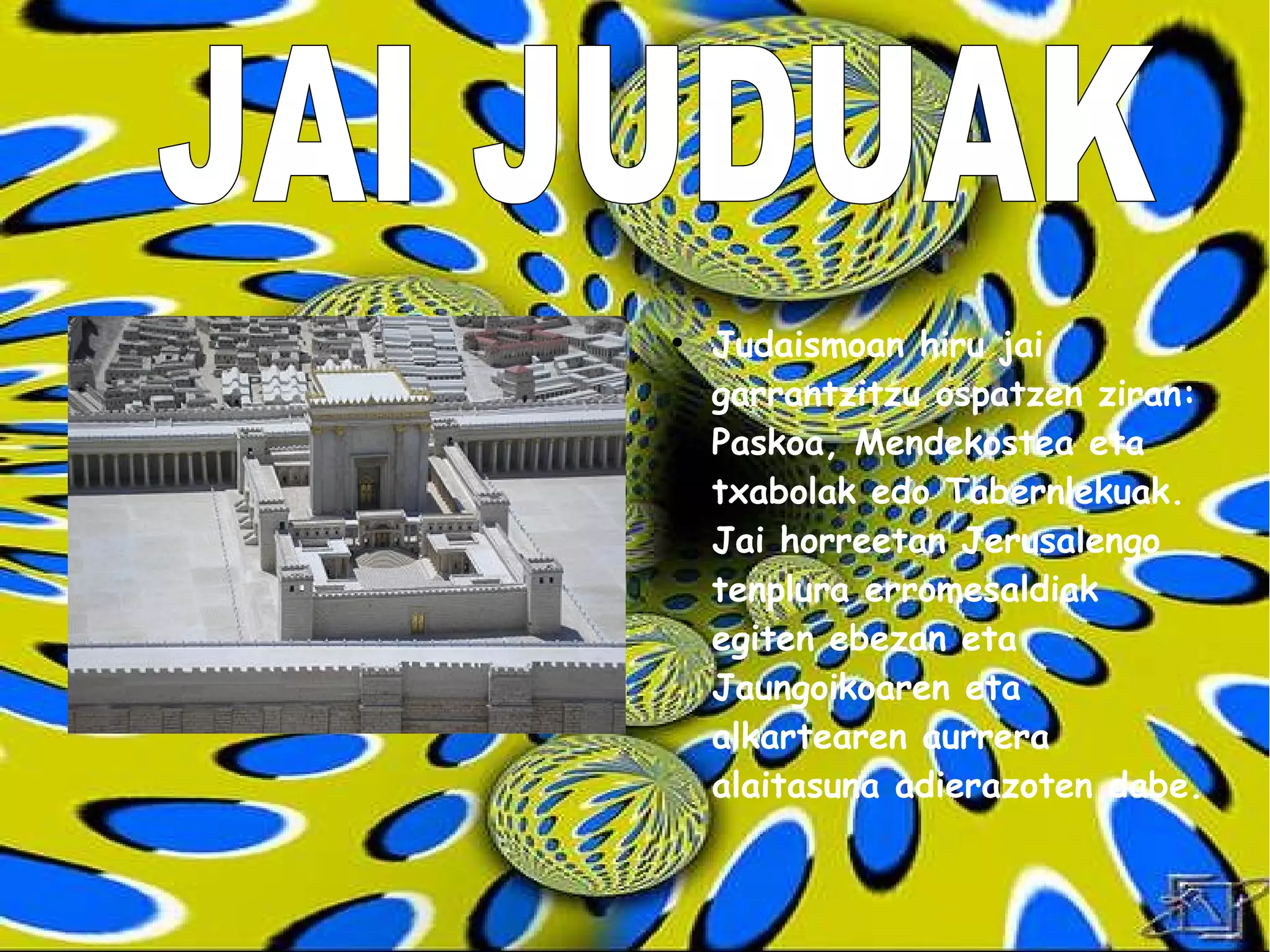 ●
    Judaismoan hiru jai
    garrantzitzu ospatzen ziran:
    Paskoa, Mendekostea eta
    txabolak edo Tabernlekuak.
    Jai horreetan Jerusalengo
    tenplura erromesaldiak
    egiten ebezan eta
    Jaungoikoaren eta
    alkartearen aurrera
    alaitasuna adierazoten dabe.
 