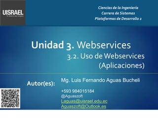 Unidad 3. Webservices
3.2. Uso deWebservices
(Aplicaciones)
Autor(es):
Ciencias de la Ingeniería
Carrera de Sistemas
Plataformas de Desarrollo 2
Mg. Luis Fernando Aguas Bucheli
+593 984015184
@Aguaszoft
Laguas@uisrael.edu.ec
Aguaszoft@Outlook.es
 