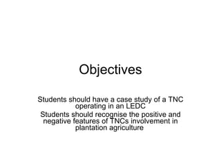 Objectives Students should have a case study of a TNC operating in an LEDC Students should recognise the positive and negative features of TNCs involvement in plantation agriculture   