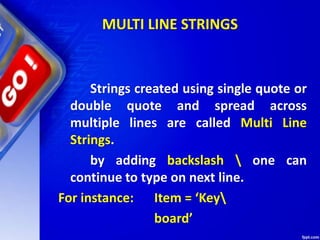 MULTI LINE STRINGS
Strings created using single quote or
double quote and spread across
multiple lines are called Multi Line
Strings.
by adding backslash  one can
continue to type on next line.
For instance: Item = ‘Key
board’
 